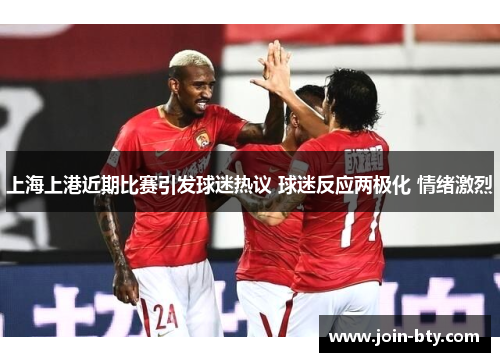 上海上港近期比赛引发球迷热议 球迷反应两极化 情绪激烈