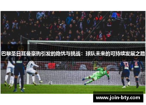 巴黎圣日耳曼豪购引发的隐忧与挑战：球队未来的可持续发展之路
