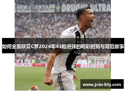 如何全面欣赏C罗2024年43粒进球的精彩时刻与背后故事