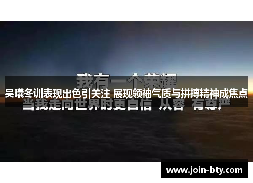 吴曦冬训表现出色引关注 展现领袖气质与拼搏精神成焦点