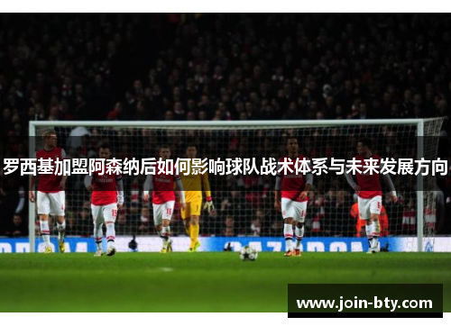 罗西基加盟阿森纳后如何影响球队战术体系与未来发展方向