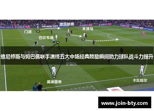 维尼修斯与姆巴佩联手演绎五大中场经典鼓励瞬间助力球队战斗力提升