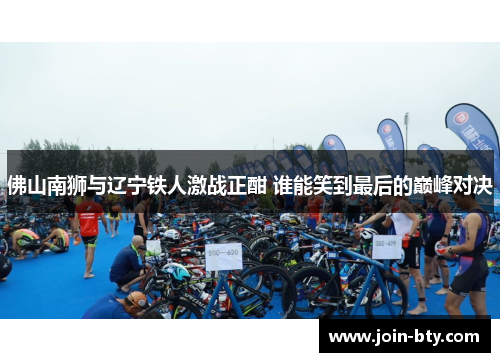 佛山南狮与辽宁铁人激战正酣 谁能笑到最后的巅峰对决