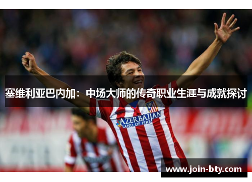 塞维利亚巴内加:中场大师的传奇职业生涯与成就探讨 塞维利亚巴内加:中场大师的传奇职业生涯与成就探讨