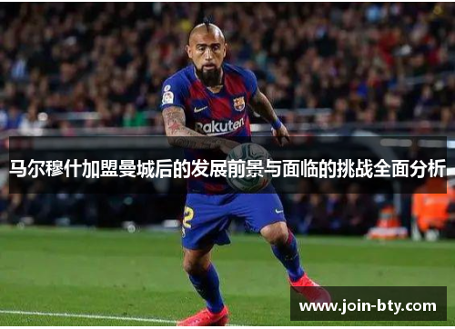 马尔穆什加盟曼城后的发展前景与面临的挑战全面分析 马尔穆什加盟曼城后的发展前景与面临的挑战全面分析