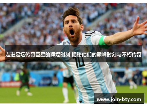 走进足坛传奇巨星的辉煌时刻 揭秘他们的巅峰时刻与不朽传奇