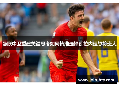曼联中卫重建关键思考如何精准选择瓦拉内理想接班人 曼联中卫重建关键思考如何精准选择瓦拉内理想接班人