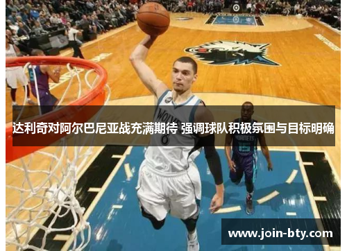 达利奇对阿尔巴尼亚战充满期待 强调球队积极氛围与目标明确 达利奇对阿尔巴尼亚战充满期待 强调球队积极氛围与目标明确