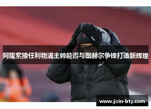 阿隆索接任利物浦主帅能否与图赫尔争锋打造新辉煌